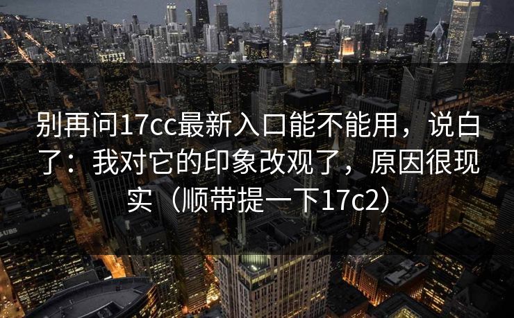 别再问17cc最新入口能不能用，说白了：我对它的印象改观了，原因很现实（顺带提一下17c2）