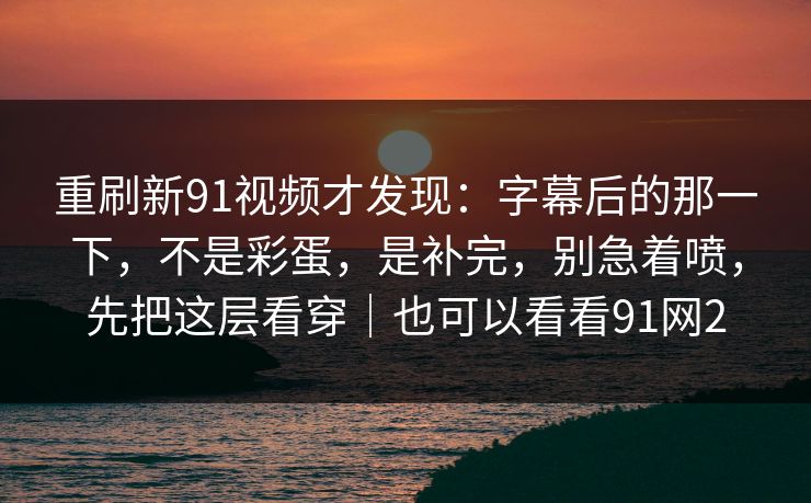 重刷新91视频才发现：字幕后的那一下，不是彩蛋，是补完，别急着喷，先把这层看穿｜也可以看看91网2