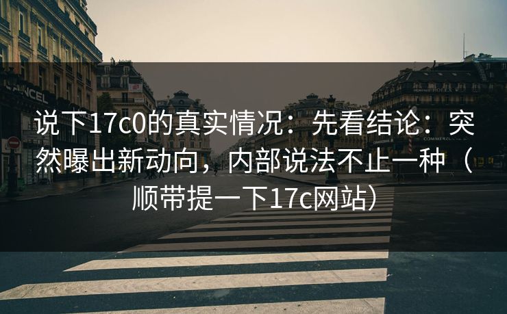 说下17c0的真实情况：先看结论：突然曝出新动向，内部说法不止一种（顺带提一下17c网站）