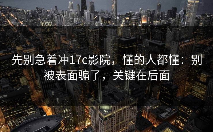 先别急着冲17c影院,懂的人都懂:别被表面骗了,关键在后面