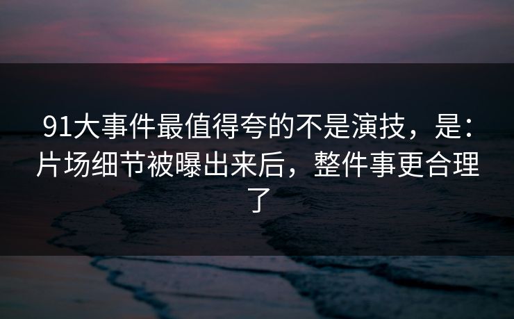91大事件最值得夸的不是演技，是：片场细节被曝出来后，整件事更合理了