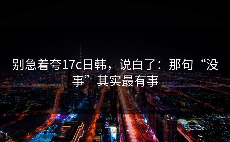 别急着夸17c日韩，说白了：那句“没事”其实最有事